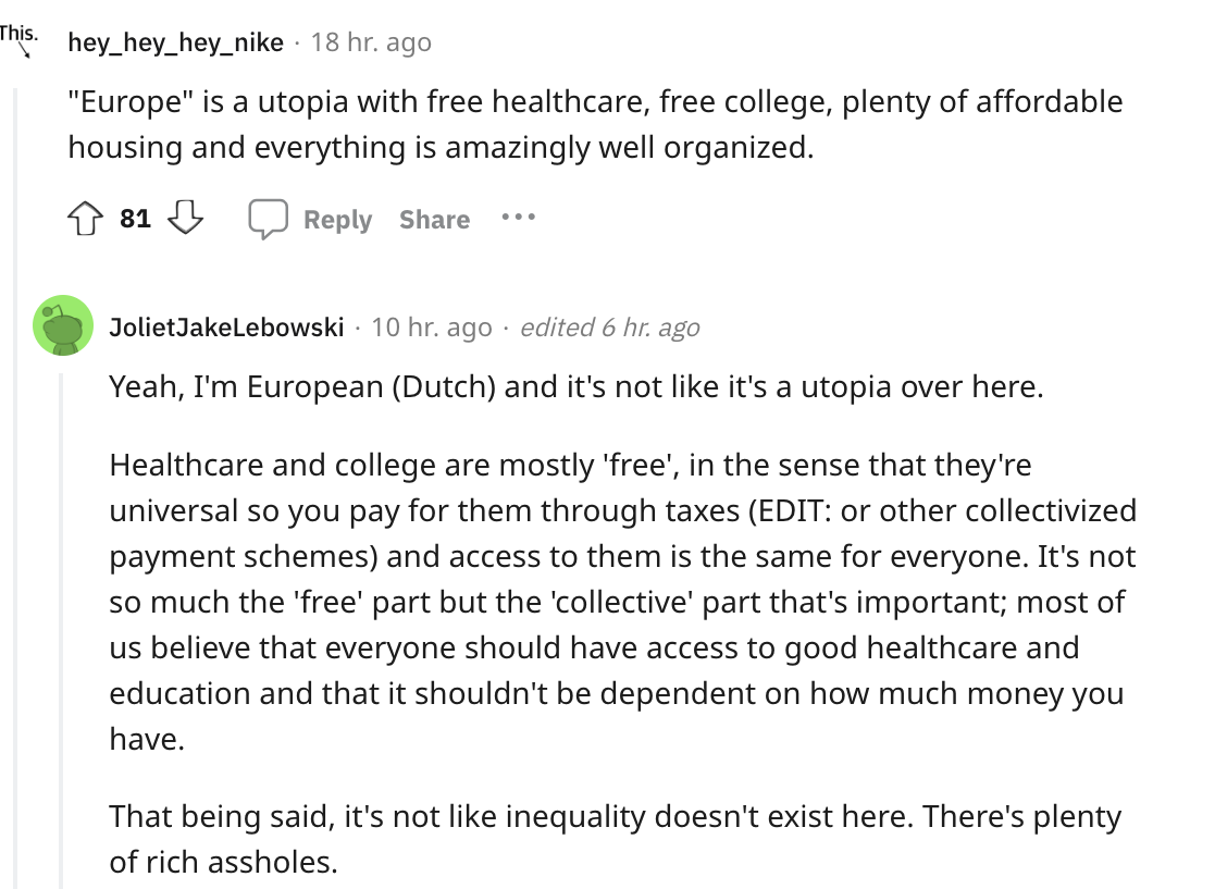 angle - This. hey_hey_hey_nike 18 hr. ago "Europe" is a utopia with free healthcare, free college, plenty of affordable housing and everything is amazingly well organized. 81 ... Joliet JakeLebowski 10 hr. ago edited 6 hr. ago Yeah, I'm European Dutch and